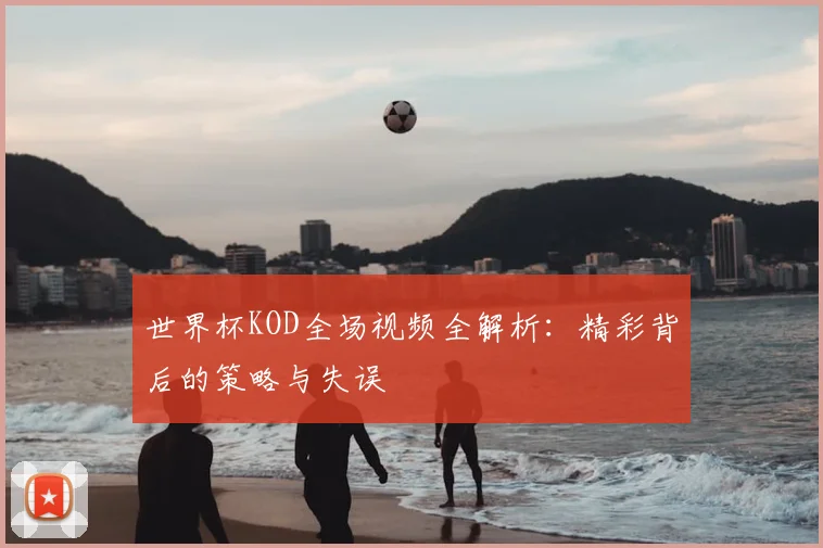 世界杯KOD全场视频全解析:精彩背后的策略与失误