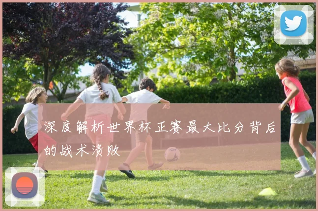深度解析世界杯正赛最大比分背后的战术溃败