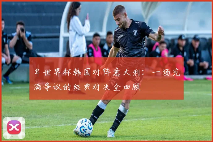 年世界杯韩国对阵意大利:一场充满争议的经典对决全回顾