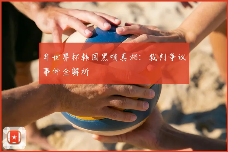 年世界杯韩国黑哨真相:裁判争议事件全解析