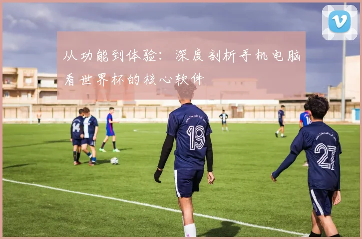 从功能到体验:深度剖析手机电脑看世界杯的核心软件