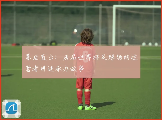 幕后直击:历届世界杯足球场的运营者讲述承办故事