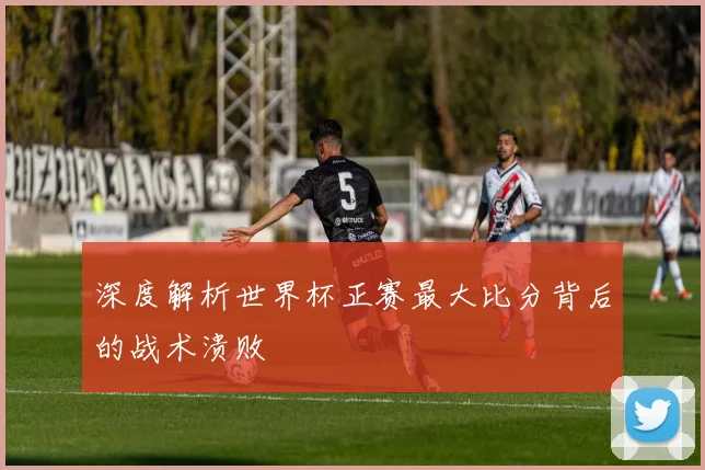 深度解析世界杯正赛最大比分背后的战术溃败