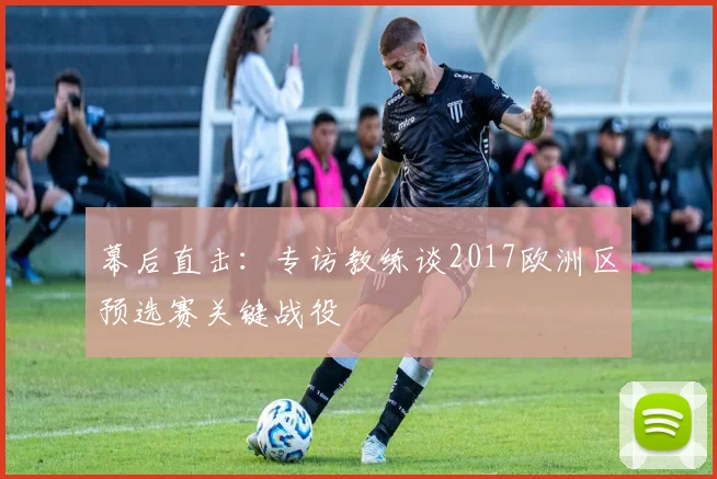 幕后直击:专访教练谈2017欧洲区预选赛关键战役