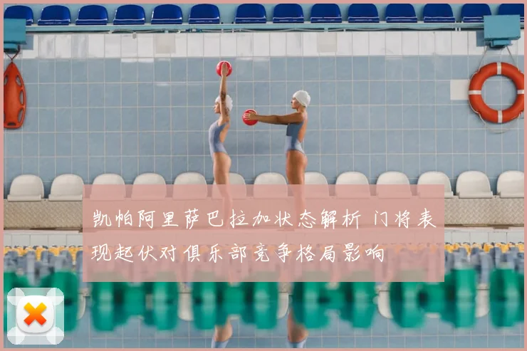 凯帕阿里萨巴拉加状态解析 门将表现起伏对俱乐部竞争格局影响