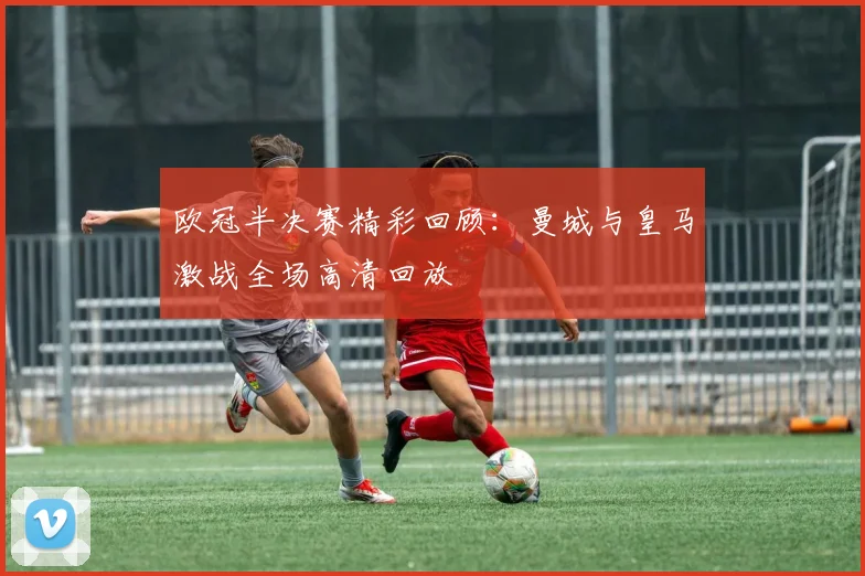 欧冠半决赛精彩回顾：曼城与皇马激战全场高清回放