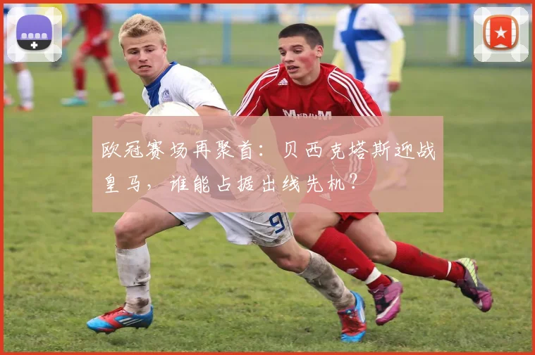 欧冠赛场再聚首：贝西克塔斯迎战皇马，谁能占据出线先机？