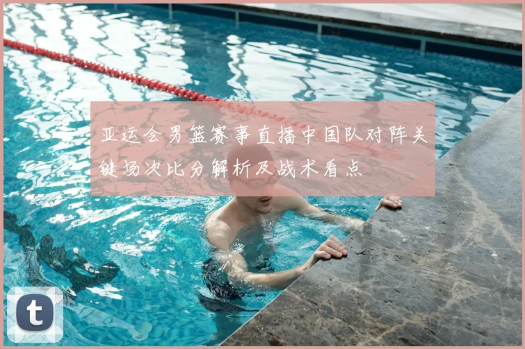 亚运会男篮赛事直播中国队对阵关键场次比分解析及战术看点