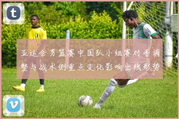 亚运会男篮赛中国队小组赛对手调整与战术侧重点变化影响出线形势