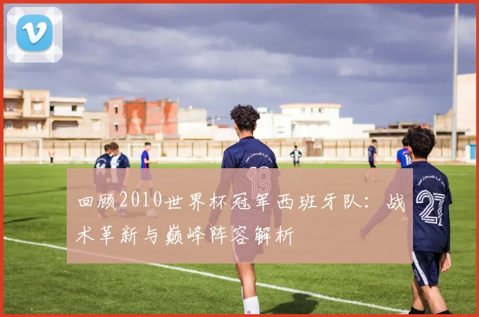 回顾2010世界杯冠军西班牙队：战术革新与巅峰阵容解析