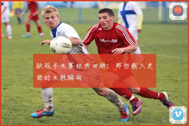 欧冠半决赛经典回顾：那些载入史册的决胜瞬间